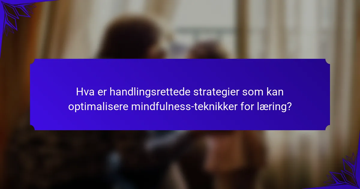 Hva er handlingsrettede strategier som kan optimalisere mindfulness-teknikker for læring?