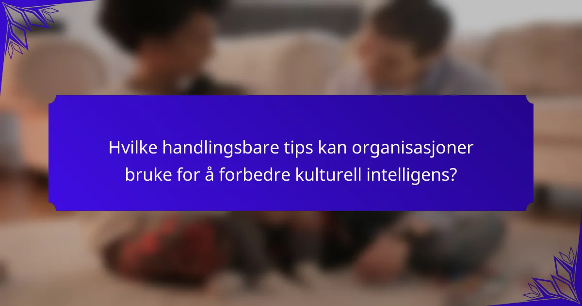 Hvilke handlingsbare tips kan organisasjoner bruke for å forbedre kulturell intelligens?