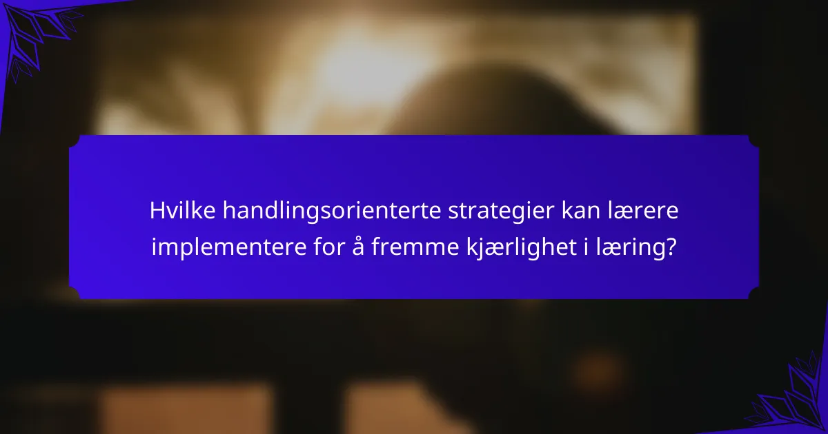 Hvilke handlingsorienterte strategier kan lærere implementere for å fremme kjærlighet i læring?