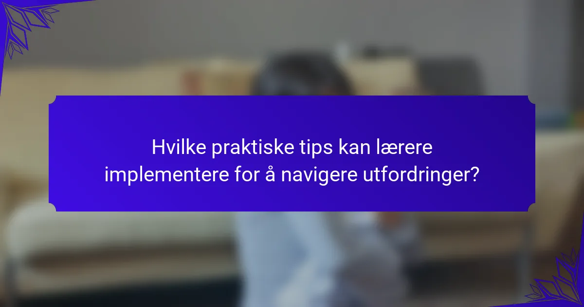 Hvilke praktiske tips kan lærere implementere for å navigere utfordringer?