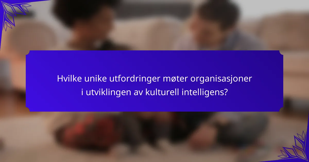 Hvilke unike utfordringer møter organisasjoner i utviklingen av kulturell intelligens?